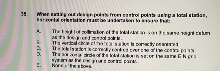 35.
When setting out design points from control points using a total station,
horizontal orientation must be undertaken to ensure that:
A. The height of collimation of the total station is on the same height datum
as the design and control points.
B. The vertical circle of the total station is correctly orientated.
C. The total station is correctly centred over one of the control points.
The horizontal circle of the total station is set on the same E,N grid
system as the design and control points.
None of the above.
D.
E.
