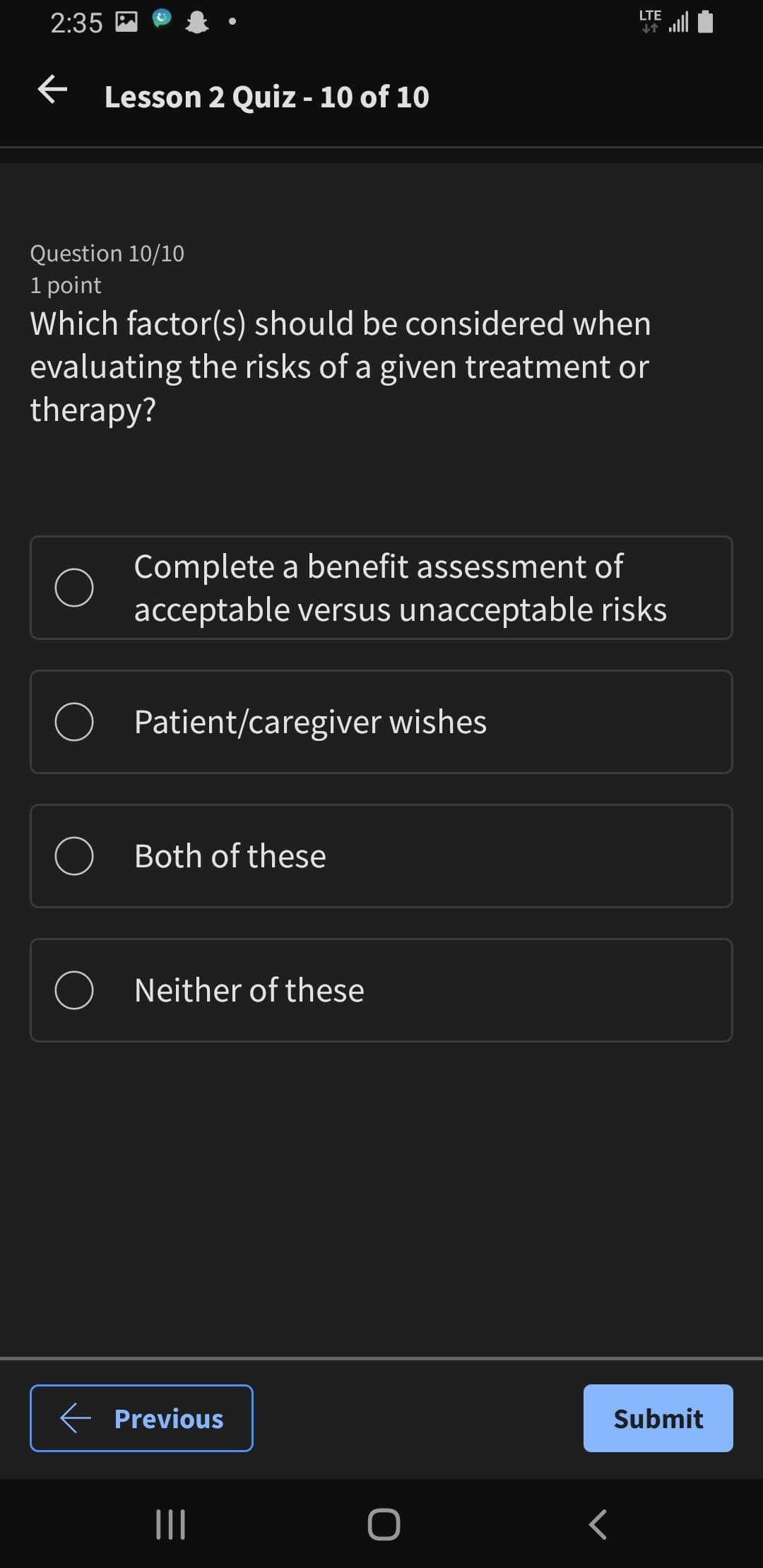 2:35
← Lesson 2 Quiz - 10 of 10
LTE
↓↑
Question 10/10
1 point
Which factor(s) should be considered when
evaluating the risks of a given treatment or
therapy?
Complete a benefit assessment of
acceptable versus unacceptable risks
Patient/caregiver wishes
Both of these
Neither of these
← Previous
|||
<
Submit