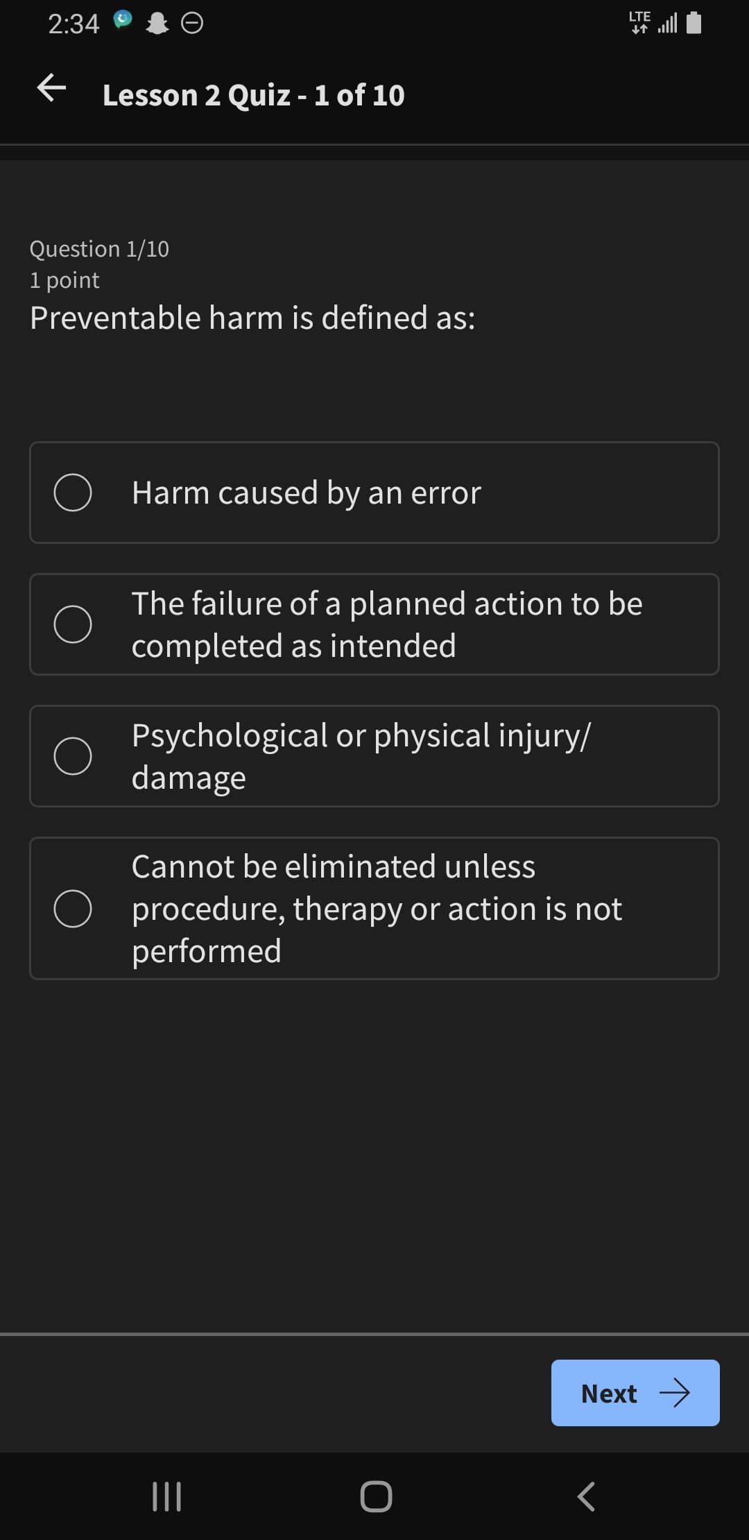 2:34
←
Lesson 2 Quiz - 1 of 10
Question 1/10
1 point
Preventable harm is defined as:
LTE
个
Harm caused by an error
The failure of a planned action to be
completed as intended
Psychological or physical injury/
damage
Cannot be eliminated unless
procedure, therapy or action is not
performed
Next →
|||
O
<