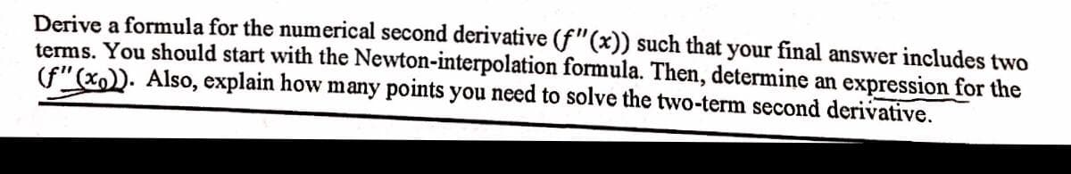 Derive a formula for the numerical second derivative (f"(x)) such that your final answer includes two
terms. You should start with the Newton-interpolation formula. Then, determine an expression for the
(f"(x)). Also, explain how many points you need to solve the two-term second derivative.