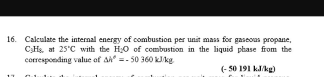 16. Calculate the internal energy of combustion per unit mass for gaseous propane,
C3Hs, at 25°C with the H₂O of combustion in the liquid phase from the
corresponding value of Ah = -50 360 kJ/kg.
(-50 191 kJ/kg)
17