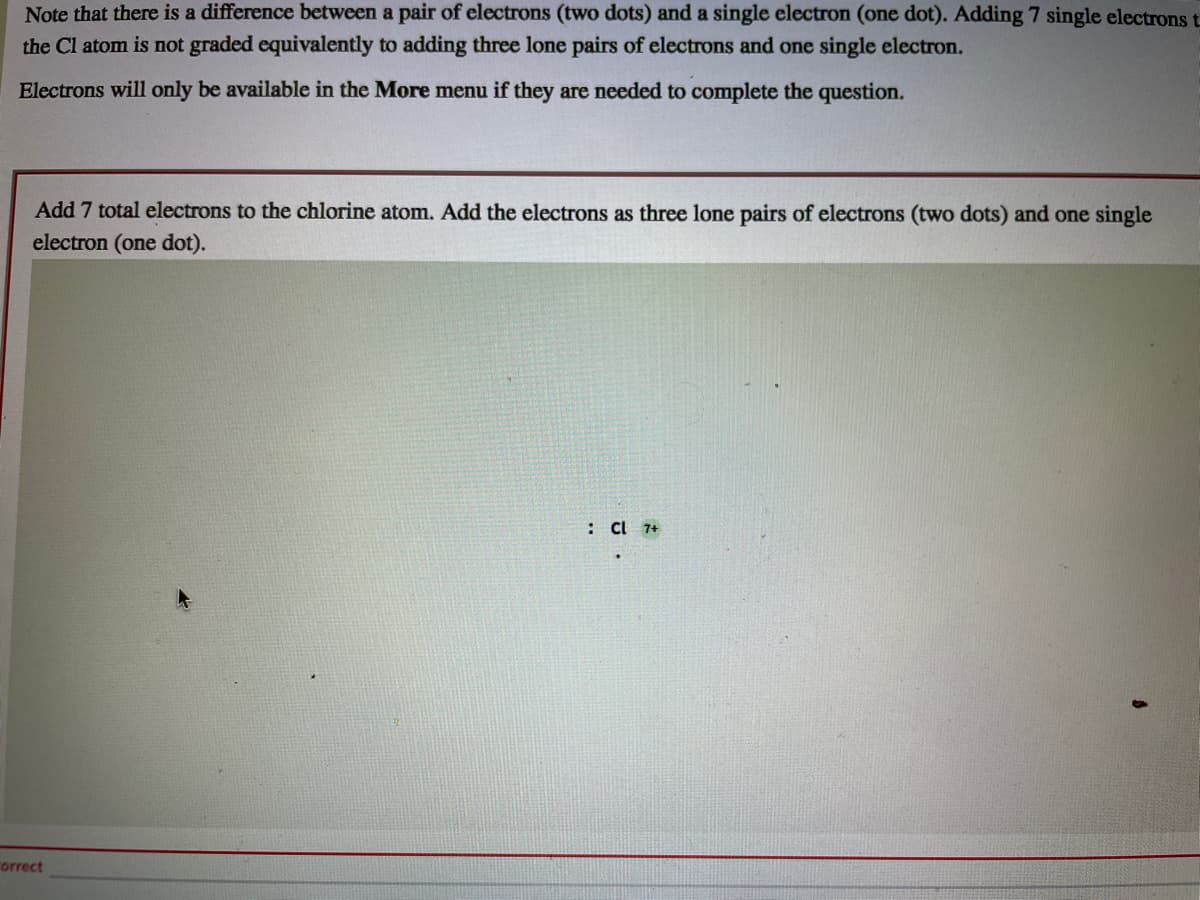 Note that there is a difference between a pair of electrons (two dots) and a single electron (one dot). Adding 7 single electrons t
the Cl atom is not graded equivalently to adding three lone pairs of electrons and one single electron.
Electrons will only be available in the More menu if they are needed to complete the question.
Add 7 total electrons to the chlorine atom. Add the electrons as three lone pairs of electrons (two dots) and one single
electron (one dot).
: C 7+
orrect
