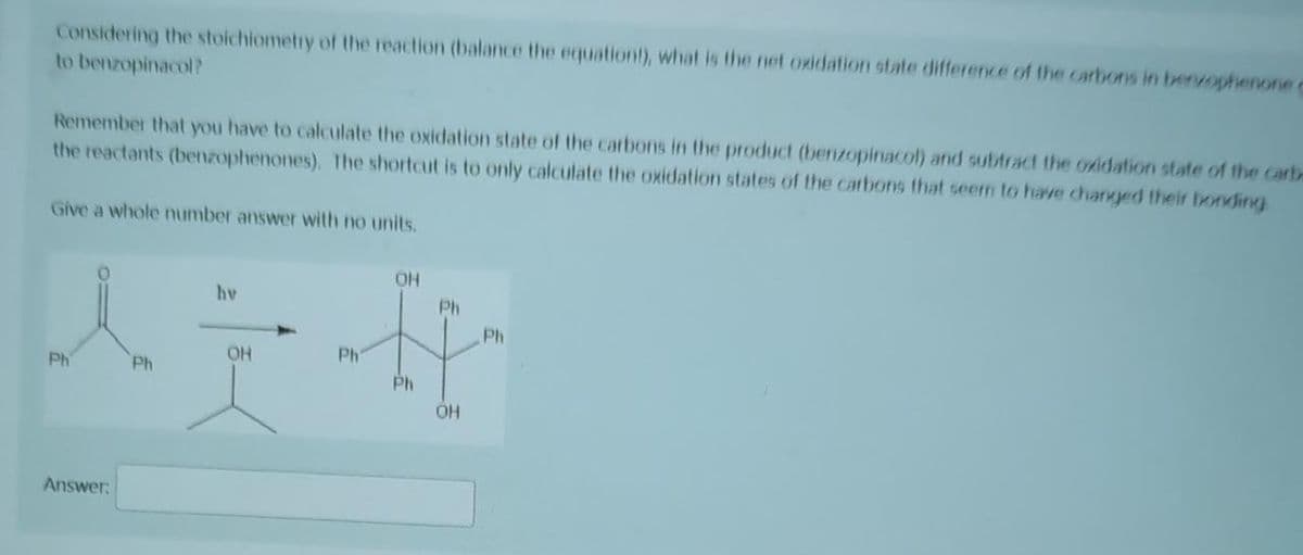 Considering the stoichiometry of the reaction (balance the equation!), what is the net oxidation state difference of the carbons in benzophenone c
to benzopinacol?
Remember that you have to calculate the oxidation state of the carbons in the product (benzopinacol) and subtract the oxidation state of the carb
the reactants (benzophenones). The shortcut is to only calculate the oxidation states of the carbons that seem to have changed their bonding
Give a whole number answer with no units.
OH
hv
Ph
Ph
OH
Ph
Ph
Ph
Ph
OH
Answer: