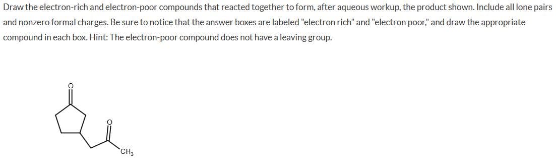 Draw the electron-rich and electron-poor compounds that reacted together to form, after aqueous workup, the product shown. Include all lone pairs
and nonzero formal charges. Be sure to notice that the answer boxes are labeled "electron rich" and "electron poor," and draw the appropriate
compound in each box. Hint: The electron-poor compound does not have a leaving group.
CH3