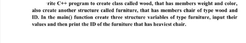 rite C++ program to create class called wood, that has members weight and color,
also create another structure called furniture, that has members chair of type wood and
ID. In the main0 function create three structure variables of type furniture, input their
values and then print the ID of the furniture that has heaviest chair.
