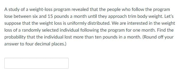 A study of a weight-loss program revealed that the people who follow the program
lose between six and 15 pounds a month until they approach trim body weight. Let's
suppose that the weight loss is uniformly distributed. We are interested in the weight
loss of a randomly selected individual following the program for one month. Find the
probability that the individual lost more than ten pounds in a month. (Round off your
answer to four decimal places.)
