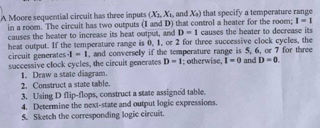 A Moore sequential circuit has three inputs (X2, X₁, and Xo) that specify a temperature range
in a room. The circuit has two outputs (I and D) that control a heater for the room; I = 1
causes the heater to increase its heat output, and D = 1 causes the heater to decrease its
heat output. If the temperature range is 0, 1, or 2 for three successive clock cycles, the
circuit generates I = 1, and conversely if the temperature range is 5, 6, or 7 for three
successive clock cycles, the circuit generates D = 1; otherwise, I = 0 and D = 0.
1. Draw a state diagram.
2. Construct a state table.
3. Using D flip-flops, construct a state assigned table.
4. Determine the next-state and output logic expressions.
5. Sketch the corresponding logic circuit.