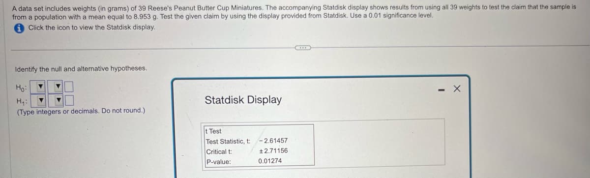 A data set includes weights (in grams) of 39 Reese's Peanut Butter Cup Miniatures. The accompanying Statdisk display shows results from using all 39 weights to test the claim that the sample is
from a population with a mean equal to 8.953 g. Test the given claim by using the display provided from Statdisk. Use a 0.01 significance level.
Click the icon to view the Statdisk display.
Identify the null and alternative hypotheses.
Ho
H₁:
Statdisk Display
(Type integers or decimals. Do not round.)
t Test
Test Statistic, t
-2.61457
Critical t:
±2.71156
P-value:
0.01274
- X