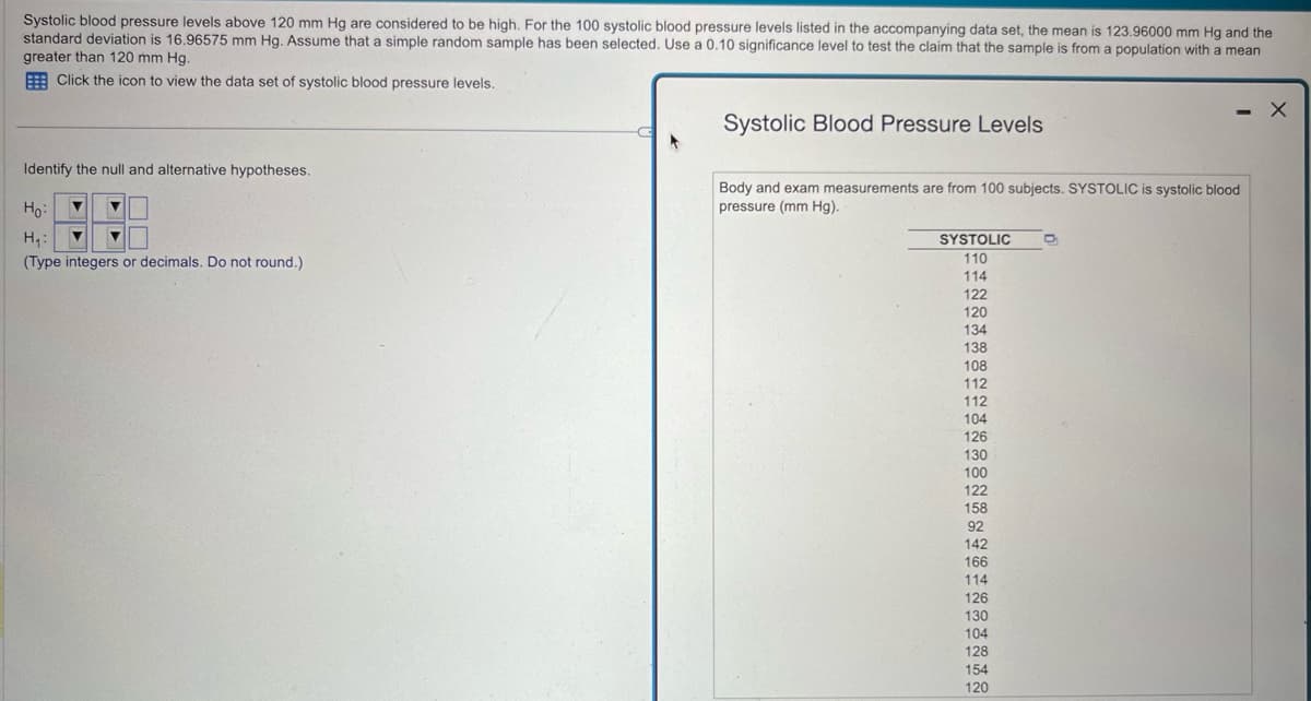 Systolic blood pressure levels above 120 mm Hg are considered to be high. For the 100 systolic blood pressure levels listed in the accompanying data set, the mean is 123.96000 mm Hg and the
standard deviation is 16.96575 mm Hg. Assume that a simple random sample has been selected. Use a 0.10 significance level to test the claim that the sample is from a population with a mean
greater than 120 mm Hg.
Click the icon to view the data set of systolic blood pressure levels.
Identify the null and alternative hypotheses.
Ho
H₁:
(Type integers or decimals. Do not round.)
Systolic Blood Pressure Levels
Body and exam measurements are from 100 subjects. SYSTOLIC is systolic blood
pressure (mm Hg).
SYSTOLIC
110
D
114
122
120
134
138
108
112
112
104
126
130
100
122
158
92
142
166
114
126
130
104
128
154
120