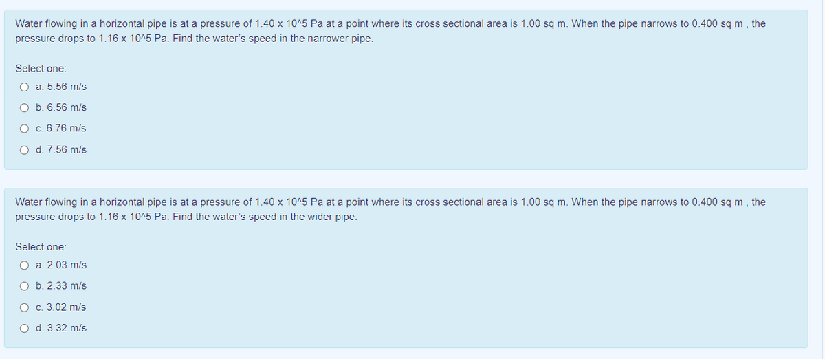 Water flowing in a horizontal pipe is at a pressure of 1.40 x 10^5 Pa at a point where its cross sectional area is 1.00 sg m. When the pipe narrows to 0.400 sg m, the
pressure drops to 1.16 x 10^5 Pa. Find the water's speed in the narrower pipe.
Select one:
O a. 5.56 m/s
O b. 6.56 m/s
O c. 6.76 m/s
O d. 7.56 m/s
Water flowing in a horizontal pipe is at a pressure of 1.40 x 10^5 Pa at a point where its cross sectional area is 1.00 sq m. When the pipe narrows to 0.400 sq m , the
pressure drops to 1.16 x 10^5 Pa. Find the water's speed in the wider pipe.
Select one:
O a. 2.03 m/s
O b. 2.33 m/s
O c. 3.02 m/s
O d. 3.32 m/s
