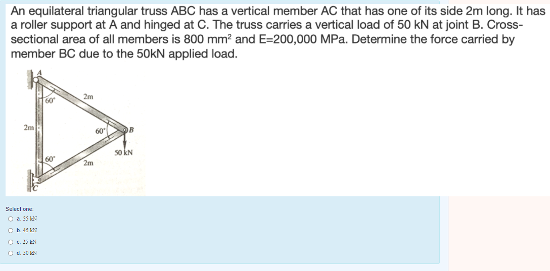 An equilateral triangular truss ABC has a vertical member AC that has one of its side 2m long. It has
a roller support at A and hinged at C. The truss carries a vertical load of 50 kN at joint B. Cross-
sectional area of all members is 800 mm? and E=200,000 MPa. Determine the force carried by
member BC due to the 50kN applied load.
2m
60
2m
60
OB
50 kN
60
2m
Select one:
O a. 35 kN
O b. 45 kN
O c. 25 kN
O d. 50 kN
