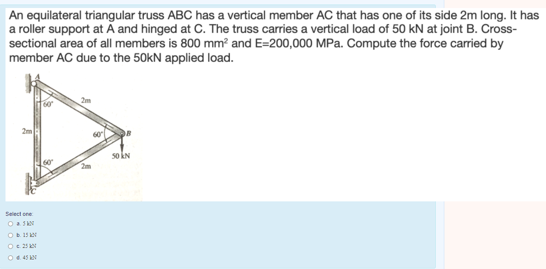 An equilateral triangular truss ABC has a vertical member AC that has one of its side 2m long. It has
a roller support at A and hinged at C. The truss carries a vertical load of 50 kN at joint B. Cross-
sectional area of all members is 800 mm? and E=200,000 MPa. Compute the force carried by
member AC due to the 50kN applied load.
60°
2m
2m
60°
50 kN
60
2m
Select one:
O a. 5 kN
O b. 15 kN
O c. 25 kN
O d. 45 kN
