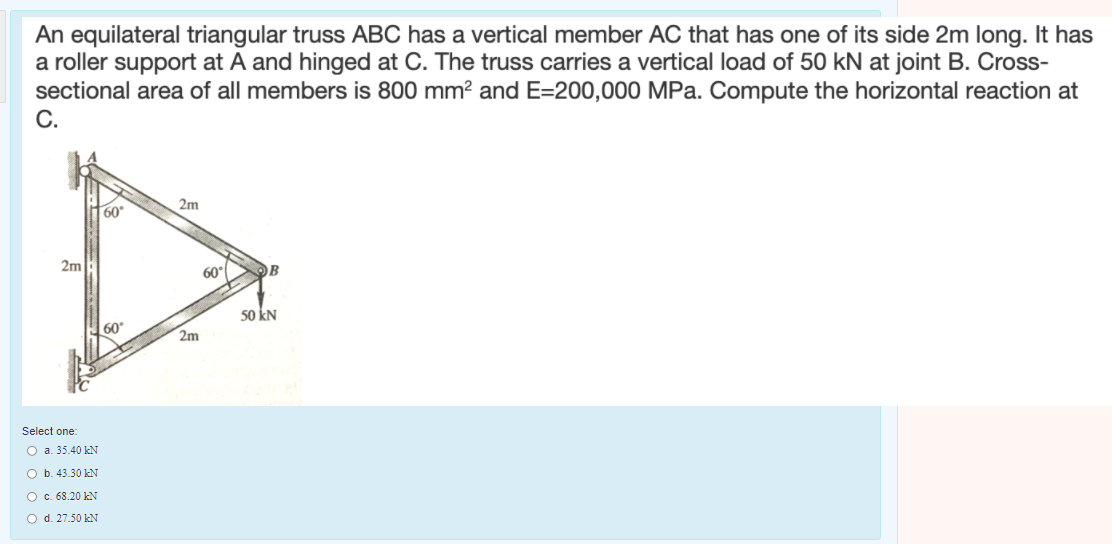 An equilateral triangular truss ABC has a vertical member AC that has one of its side 2m long. It has
a roller support at A and hinged at C. The truss carries a vertical load of 50 kN at joint B. Cross-
sectional area of all members is 800 mm? and E=200,000 MPa. Compute the horizontal reaction at
C.
60°
2m
2m
60
OB
50 kN
60
2m
Select one:
O a. 35.40 kN
O b. 43.30 kN
OC. 68.20 kN
O d. 27.50 kN
