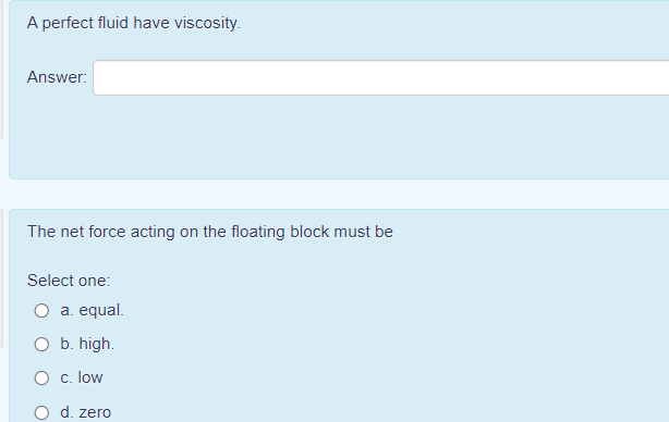 A perfect fluid have viscosity.
Answer:
The net force acting on the floating block must be
Select one:
O a. equal.
O b. high.
O c. low
d. zero
