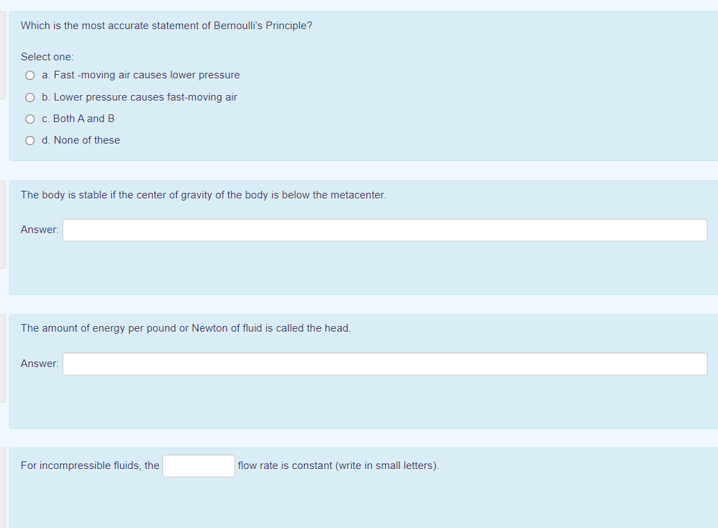 Which is the most accurate statement of Bernoulli's Principle?
Select one:
O a. Fast -moving air causes lower pressure
O b. Lower pressure causes fast-moving air
O c. Both A and B
O d. None of these
The body is stable if the center of gravity of the body is below the metacenter.
Answer:
The amount of energy per pound or Newton of fluid is called the head.
Answer:
For incompressible fluids, the
flow rate is constant (write in small letters).
