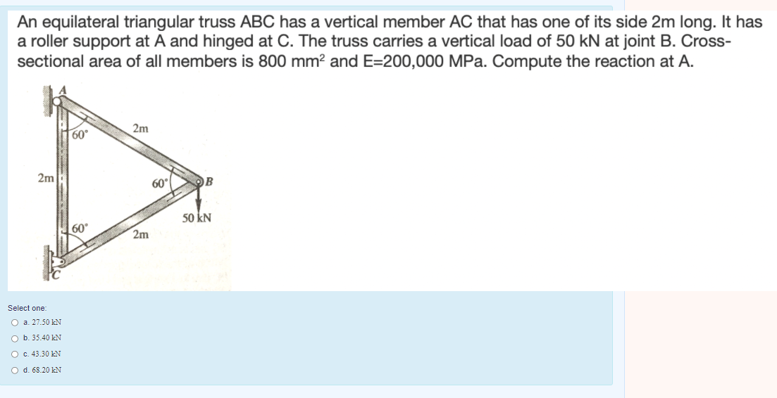 An equilateral triangular truss ABC has a vertical member AC that has one of its side 2m long. It has
a roller support at A and hinged at C. The truss carries a vertical load of 50 kN at joint B. Cross-
sectional area of all members is 800 mm? and E=200,000 MPa. Compute the reaction at A.
60°
2m
2m
60°
OB
50 kN
60°
2m
Select one:
O a. 27.50 kN
O b. 35.40 kN
O c. 43.30 kN
O d. 68.20 kN
