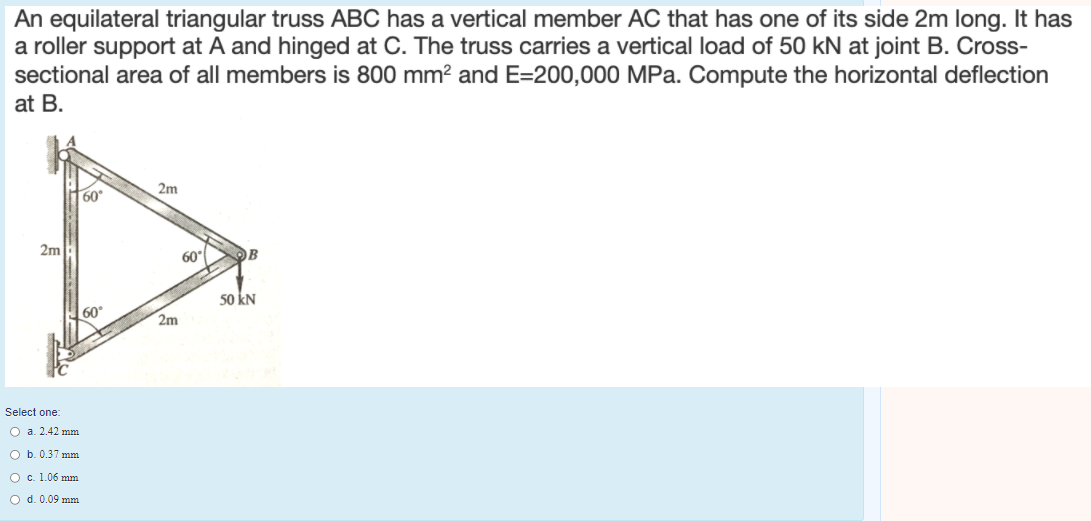 An equilateral triangular truss ABC has a vertical member AC that has one of its side 2m long. It has
a roller support at A and hinged at C. The truss carries a vertical load of 50 kN at joint B. Cross-
sectional area of all members is 800 mm² and E=200,000 MPa. Compute the horizontal deflection
at B.
2m
60
2m
60
B
50 kN
60
2m
Select one:
O a. 2.42 mm
O b. 0.37 mm
O c. 1.06 mm
O d. 0.09 mm
