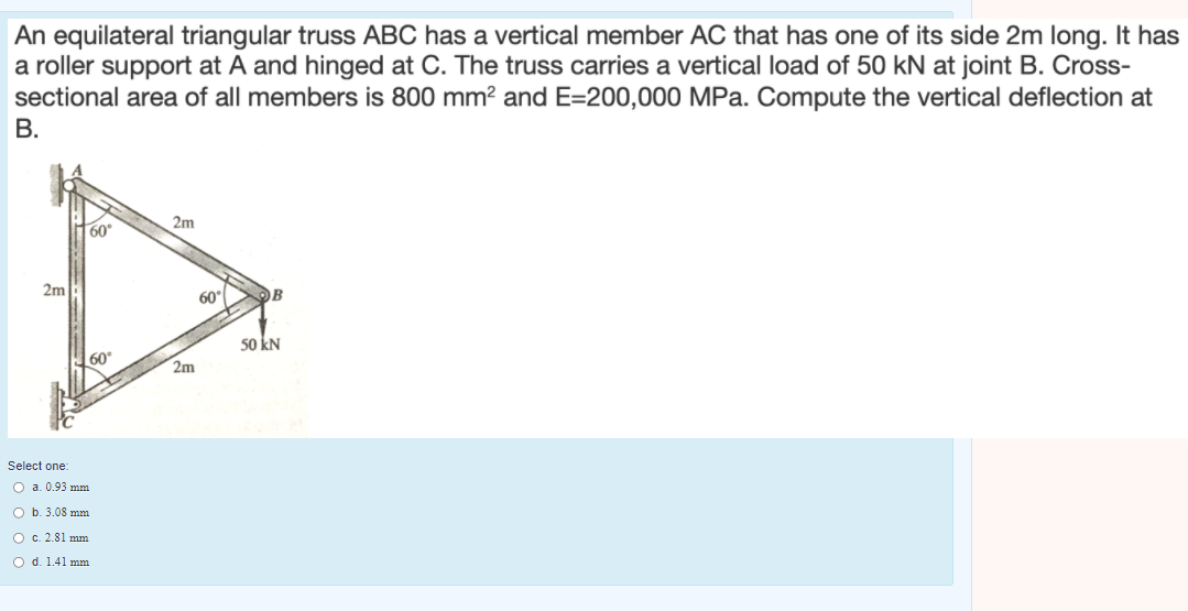 An equilateral triangular truss ABC has a vertical member AC that has one of its side 2m long. It has
a roller support at A and hinged at C. The truss carries a vertical load of 50 kN at joint B. Cross-
sectional area of all members is 800 mm? and E=200,000 MPa. Compute the vertical deflection at
В.
2m
60°
2m
60
OB
50 kN
60
2m
Select one:
O a. 0.93 mm
O b. 3.08 mm
O c. 2.81 mm
Od. 1.41 mm
