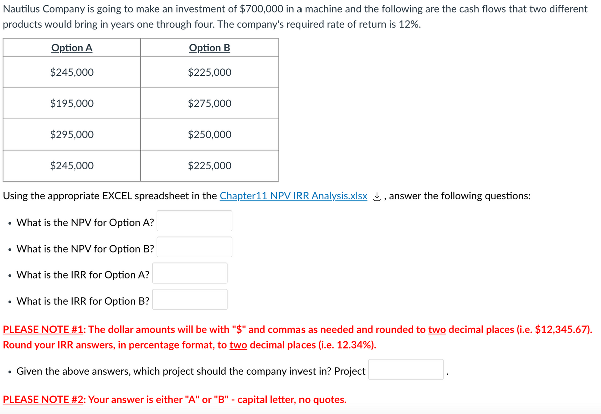 Nautilus Company is going to make an investment of $700,000 in a machine and the following are the cash flows that two different
products would bring in years one through four. The company's required rate of return is 12%.
Option A
Option B
$245,000
$225,000
●
$195,000
$295,000
$245,000
●
$275,000
$250,000
Using the appropriate EXCEL spreadsheet in the Chapter 11 NPV IRR Analysis.xlsx, answer the following questions:
What is the NPV for Option A?
What is the NPV for Option B?
What is the IRR for Option A?
What is the IRR for Option B?
$225,000
PLEASE NOTE #1: The dollar amounts will be with "$" and commas as needed and rounded to two decimal places (i.e. $12,345.67).
Round your IRR answers, in percentage format, to two decimal places (i.e. 12.34%).
Given the above answers, which project should the company invest in? Project
PLEASE NOTE #2: Your answer is either "A" or "B" - capital letter, no quotes.