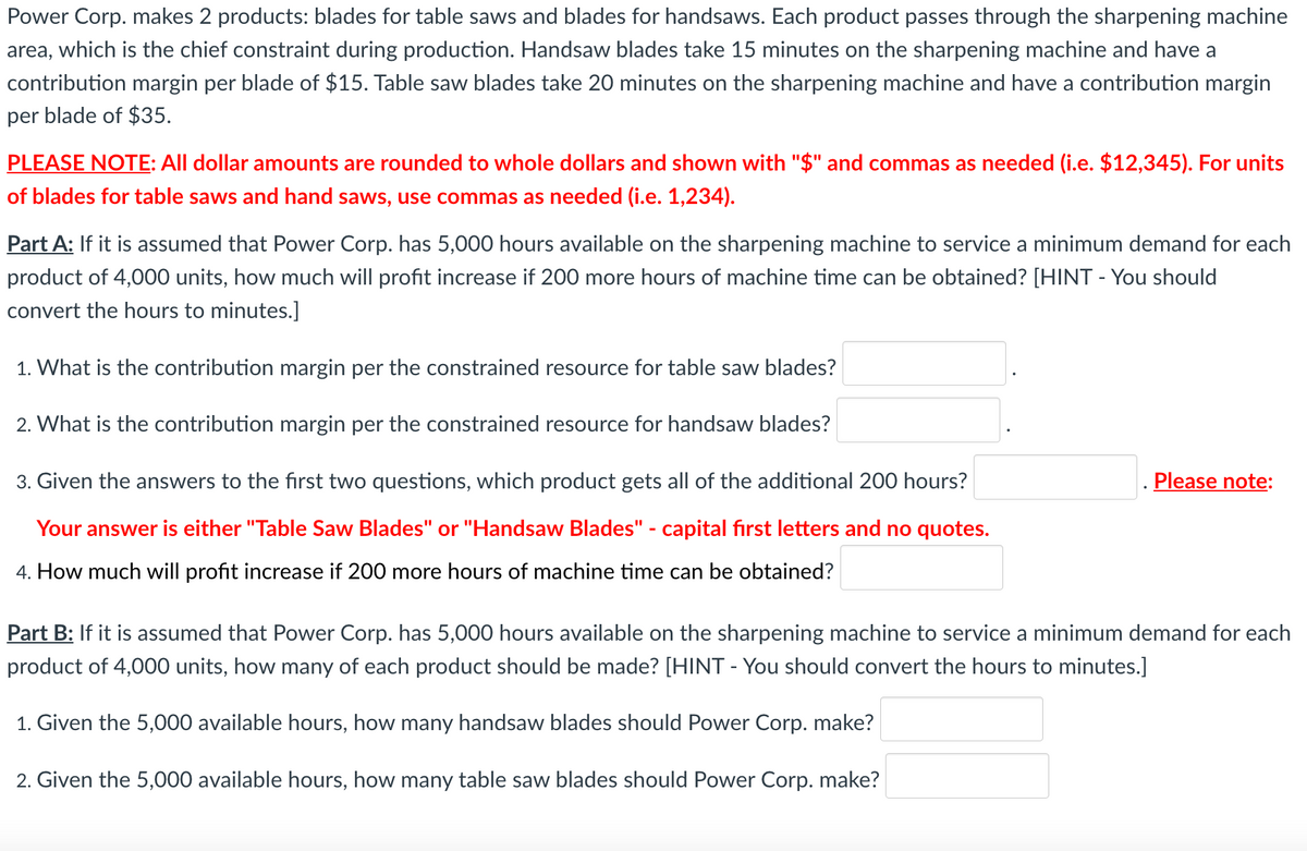 Power Corp. makes 2 products: blades for table saws and blades for handsaws. Each product passes through the sharpening machine area, which is the chief constraint during production. Handsaw blades take 15 minutes on the sharpening machine and have a contribution margin per blade of $15. Table saw blades take 20 minutes on the sharpening machine and have a contribution margin per blade of $35.

*PLEASE NOTE: All dollar amounts are rounded to whole dollars and shown with "$" and commas as needed (i.e. $12,345). For units of blades for table saws and hand saws, use commas as needed (i.e. 1,234).*

**Part A:** If it is assumed that Power Corp. has 5,000 hours available on the sharpening machine to service a minimum demand for each product of 4,000 units, how much will profit increase if 200 more hours of machine time can be obtained? [HINT - You should convert the hours to minutes.]

1. What is the contribution margin per the constrained resource for table saw blades? __________ .

2. What is the contribution margin per the constrained resource for handsaw blades? __________ .

3. Given the answers to the first two questions, which product gets all of the additional 200 hours? __________ . *Please note: Your answer is either "Table Saw Blades" or "Handsaw Blades" - capital first letters and no quotes.*

4. How much will profit increase if 200 more hours of machine time can be obtained? __________ .

**Part B:** If it is assumed that Power Corp. has 5,000 hours available on the sharpening machine to service a minimum demand for each product of 4,000 units, how many of each product should be made? [HINT - You should convert the hours to minutes.]

1. Given the 5,000 available hours, how many handsaw blades should Power Corp. make? __________ .

2. Given the 5,000 available hours, how many table saw blades should Power Corp. make? __________ .