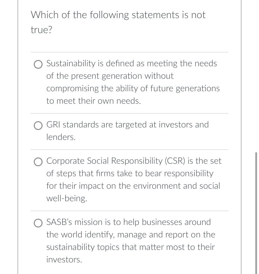 **Educational Quiz Question:**

**Question:**
Which of the following statements is not true?

**Options:**

1. ⃝ Sustainability is defined as meeting the needs of the present generation without compromising the ability of future generations to meet their own needs.

2. ⃝ GRI standards are targeted at investors and lenders.

3. ⃝ Corporate Social Responsibility (CSR) is the set of steps that firms take to bear responsibility for their impact on the environment and social well-being.

4. ⃝ SASB’s mission is to help businesses around the world identify, manage and report on the sustainability topics that matter most to their investors.

---

In the above multiple-choice question, participants are asked to identify the statement that is not true from the given options related to sustainability, GRI standards, CSR, and SASB’s mission.