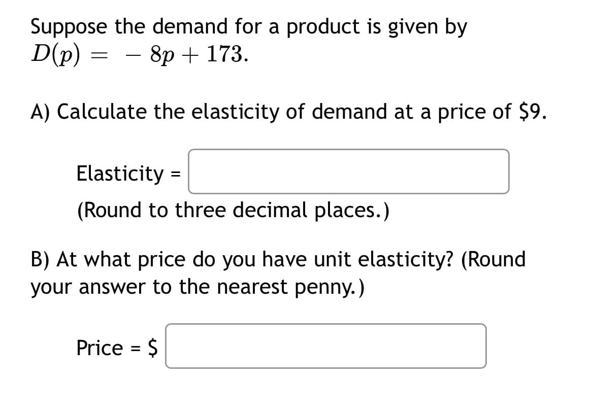 Suppose the demand for a product is given by
- 8p + 173.
D(p)
A) Calculate the elasticity of demand at a price of $9.
=
Elasticity =
(Round to three decimal places.)
B) At what price do you have unit elasticity? (Round
your answer to the nearest penny.)
Price = $