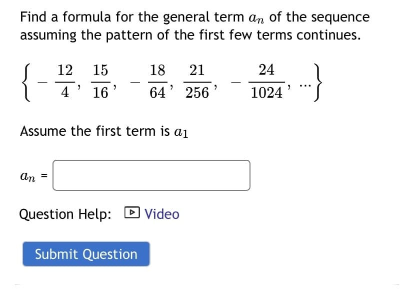 Find a formula for the general term an of the sequence
assuming the pattern of the first few terms continues.
12
15
18
21
24
4 '
16
64' 256
1024
Assume the first term is a1
an
Question Help: D Video
Submit Question
