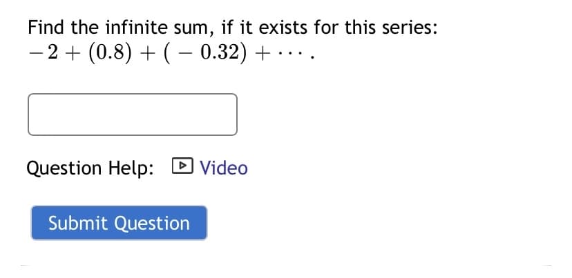 Find the infinite sum, if it exists for this series:
- 2+ (0.8) + ( – 0.32) +
Question Help: D Video
Submit Question
