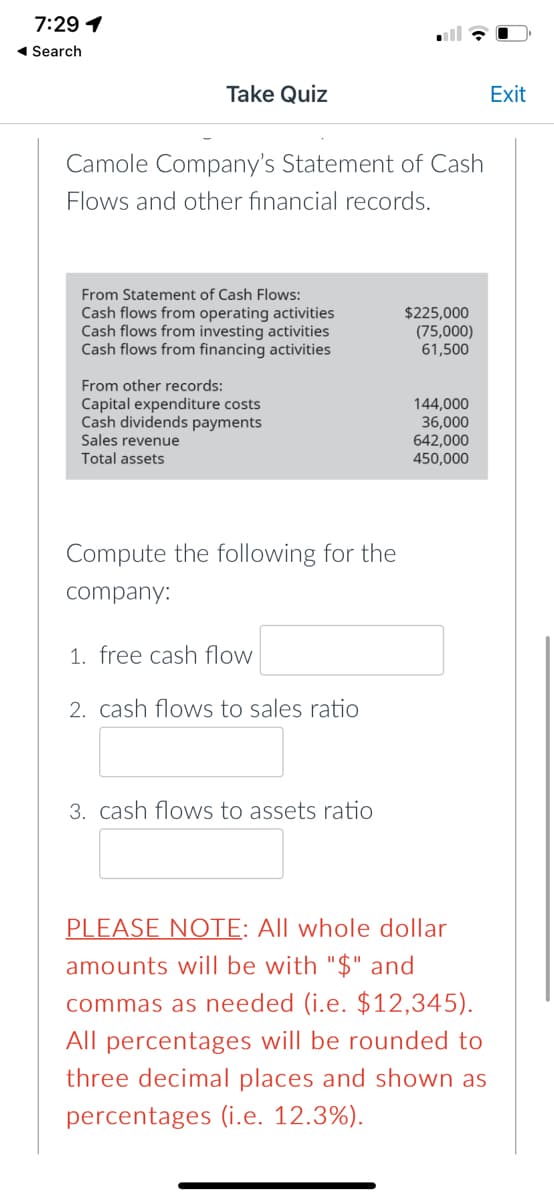 7:29 1
1 Search
Take Quiz
Exit
Camole Company's Statement of Cash
Flows and other financial records.
From Statement of Cash Flows:
Cash flows from operating activities
Cash flows from investing activities
Cash flows from financing activities
$225,000
(75,000)
61,500
From other records:
Capital expenditure costs
Cash dividends payments
Sales revenue
Total assets
144,000
36,000
642,000
450,000
Compute the following for the
company:
1. free cash flow
2. cash flows to sales ratio
3. cash flows to assets ratio
PLEASE NOTE: All whole dollar
amounts will be with "$" and
commas as needed (i.e. $12,345).
All percentages will be rounded to
three decimal places and shown as
percentages (i.e. 12.3%).
