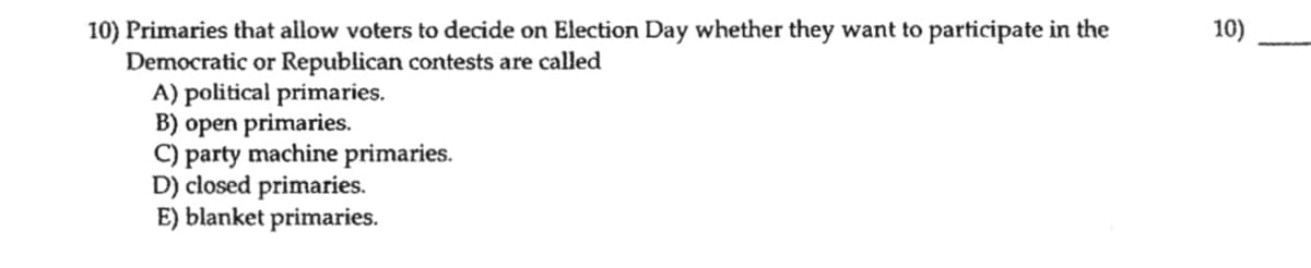 10) Primaries that allow voters to decide on Election Day whether they want to participate in the
Democratic or Republican contests are called
A) political primaries.
B) open primaries.
C) party machine primaries.
D) closed primaries.
E) blanket primaries.
10)