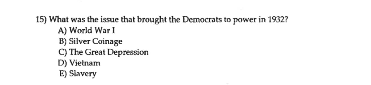 15) What was the issue that brought the Democrats to power in 1932?
A) World War I
B) Silver Coinage
C) The Great Depression
D) Vietnam
E) Slavery