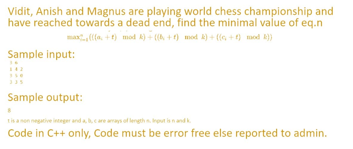 Vidit, Anish and Magnus are playing world chess championship and
have reached towards a dead end, find the minimal value of eq.n
max, ((a, + t) mod k) + ((b; + t) mod k)+ ({c; + t} mod ))
Sample input:
3 6
142
350
335
Sample output:
8.
t is a non negative integer and a, b, c are arrays of length n. Input is n and k.
Code in C++ only, Code must be error free else reported to admin.
