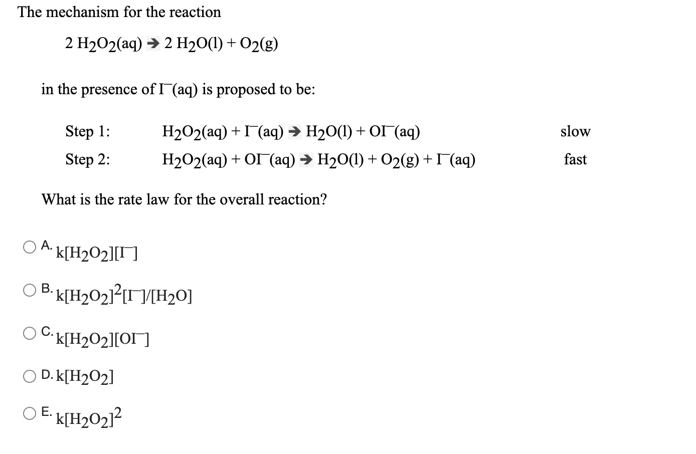 The mechanism for the reaction
2 H2O2(aq) → 2 H2O(1) + O2(g)
in the presence of I(aq) is proposed to be:
Step 1:
H2O2(aq) + I(aq) → H20(1) + O (aq)
slow
Step 2:
H2O2(aq) + OI (aq) → H20(1) + O2(g) +I (aq)
fast
What is the rate law for the overall reaction?
