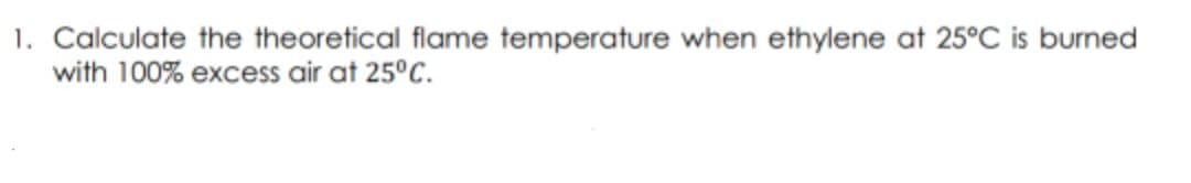 1. Calculate the theoretical flame temperature when ethylene at 25°C is burned
with 100% excess air at 25°C.
