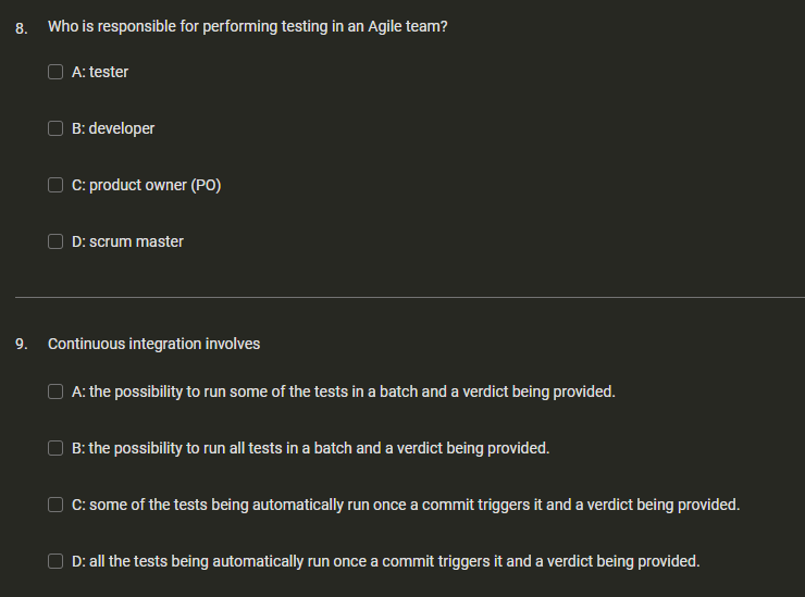 8. Who is responsible for performing testing in an Agile team?
A: tester
B: developer
C: product owner (PO)
D: scrum master
9. Continuous integration involves
A: the possibility to run some of the tests in a batch and a verdict being provided.
B: the possibility to run all tests in a batch and a verdict being provided.
C: some of the tests being automatically run once a commit triggers it and a verdict being provided.
D: all the tests being automatically run once a commit triggers it and a verdict being provided.