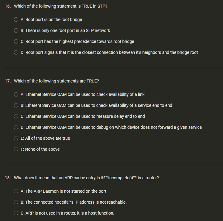 16. Which of the following statement is TRUE in STP?
A: Root port is on the root bridge
B: There is only one root port in an STP network
C: Root port has the highest precedence towards root bridge
OD: Root port signals that it is the closest connection between it's neighbors and the bridge root
17. Which of the following statements are TRUE?
A: Ethernet Service OAM can be used to check availability of a link
B: Etherent Service OAM can be used to check availability of a service end to end
C: Ethernet Service OAM can be used to measure delay end to end
D: Ethernet Service OAM can be used to debug on which device does not forward a given service
E: All of the above are true
OF: None of the above
18. What does it mean that an ARP cache entry is â€™incompleteâ€™ in a router?
A: The ARP Daemon is not started on the port.
B: The connected nodeâ€™s IP address is not reachable.
C: ARP is not used in a router, it is a host function.