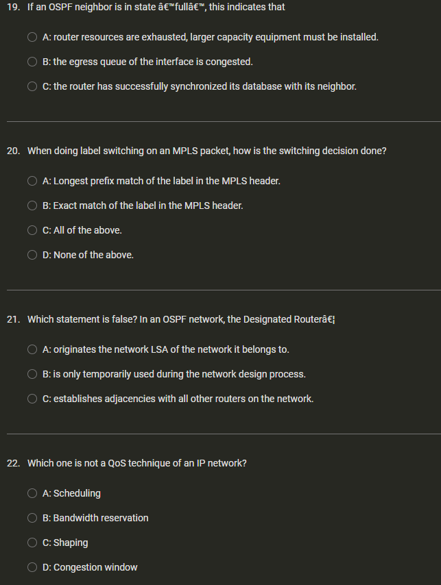 19. If an OSPF neighbor is in state â€™fullâ€™, this indicates that
A: router resources are exhausted, larger capacity equipment must be installed.
B: the egress queue of the interface is congested.
C: the router has successfully synchronized its database with its neighbor.
20. When doing label switching on an MPLS packet, how is the switching decision done?
A: Longest prefix match of the label in the MPLS header.
B: Exact match of the label in the MPLS header.
C: All of the above.
D: None of the above.
21. Which statement is false? In an OSPF network, the Designated Routerâ€¦
A: originates the network LSA of the network it belongs to.
B: is only temporarily used during the network design process.
C: establishes adjacencies with all other routers on the network.
22. Which one is not a QoS technique of an IP network?
A: Scheduling
B: Bandwidth reservation
C: Shaping
D: Congestion window