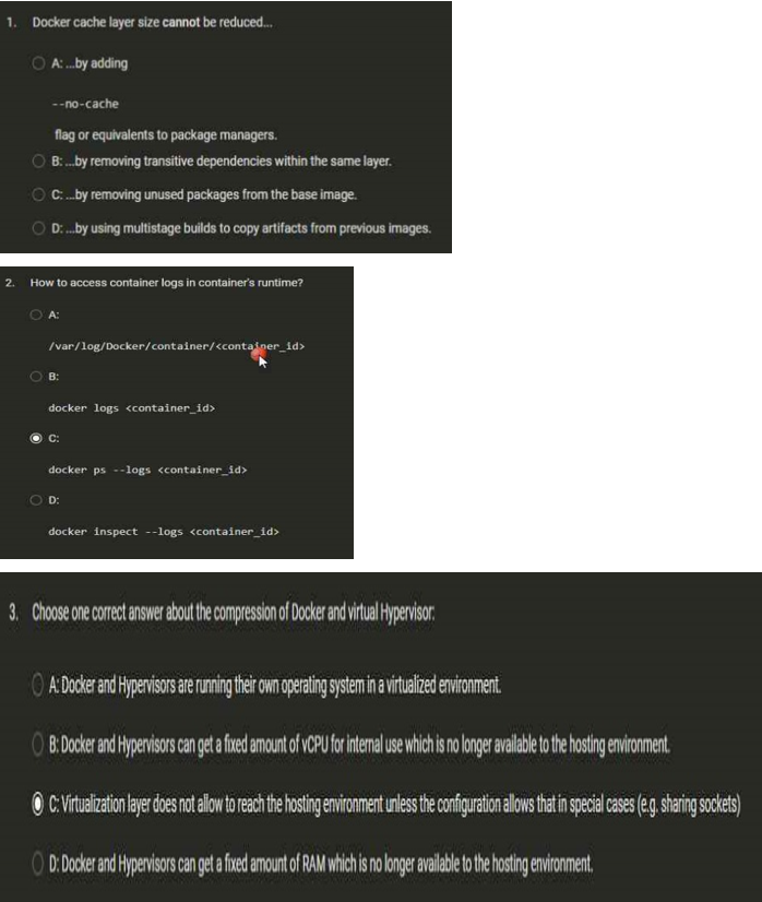 1. Docker cache layer size cannot be reduced....
A:...by adding
2.
--no-cache
flag or equivalents to package managers.
B:... by removing transitive dependencies within the same layer.
C.... by removing unused packages from the base image.
D:... by using multistage builds to copy artifacts from previous images.
How to access container logs in container's runtime?
A:
/var/log/Docker/container/<container_id>
B:
docker logs <container_id>
C:
docker ps --logs <container_id>
D:
docker inspect --logs <container_id>
3. Choose one correct answer about the compression of Docker and virtual Hypervisor:
A: Docker and Hypervisors are running their own operating system in a virtualized environment.
OB: Docker and Hypervisors can get a fixed amount of VCPU for internal use which is no longer available to the hosting environment.
ⒸC: Virtualization layer does not allow to reach the hosting environment unless the configuration allows that in special cases (e.g. sharing sockets)
OD: Docker and Hypervisors can get a fixed amount of RAM which is no longer available to the hosting environment,