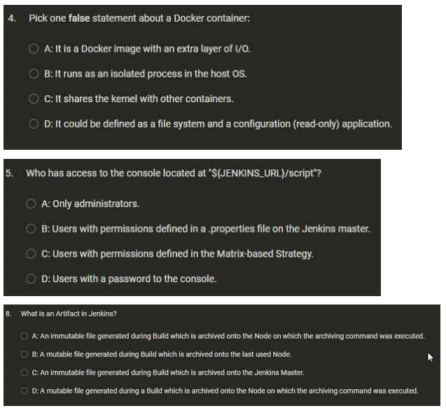 4. Pick one false statement about a Docker container:
5. Who has access to the console located at "${JENKINS_URL}/script"?
OA: Only administrators.
B: Users with permissions defined in a .properties file on the Jenkins master.
C: Users with permissions defined in the Matrix-based Strategy.
D: Users with a password to the console.
8.
A: It is a Docker image with an extra layer of I/O.
B: It runs as an isolated process in the host OS.
C: It shares the kernel with other containers.
D: It could be defined as a file system and a configuration (read-only) application.
What is an Artifact in Jenkins?
A: An immutable file generated during Build which is archived onto the Node on which the archiving command was executed.
O
O
B: A mutable file generated during Build which is archived onto the last used Node.
C: An immutable file generated during Build which is archived onto the Jenkins Master.
OD: A mutable file generated during a Build which is archived onto the Node on which the archiving command was executed.