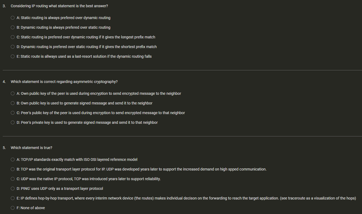 3.
4.
5.
Considering IP routing what statement is the best answer?
O A: Static routing is always prefered over dynamic routing
OB: Dynamic routing is always prefered over static routing
○ C: Static routing is prefered over dynamic routing if it gives the longest prefix match
OD: Dynamic routing is prefered over static routing if it gives the shortest prefix match
O E: Static route is allways used as a last-resort solution if the dynamic routing falls
Which statement is correct regarding asymmetric cryptography?
O A: Own public key of the peer is used during encryption to send encrypted message to the neighbor
OB: Own public key is used to generate signed message and send it to the neighbor
○ C: Peer's public key of the peer is used during encryption to send encrypted message to that neighbor
OD: Peer's private key is used to generate signed message and send it to that neighbor
Which statement is true?
O A: TCP/IP standards exactly match with ISO OSI layered reference model
OB: TCP was the original transport layer protocol for IP. UDP was developed years later to support the increased demand on high spped communication.
○ C: UDP was the native IP protocol, TCP was introduced years later to support reliability.
OD: PING' uses UDP only as a transport layer protocol
O E: IP defines hop-by-hop transport, where every interim network device (the routes) makes individual decison on the forwarding to reach the target application. (see traceroute as a visualization of the hops)
OF: None of above