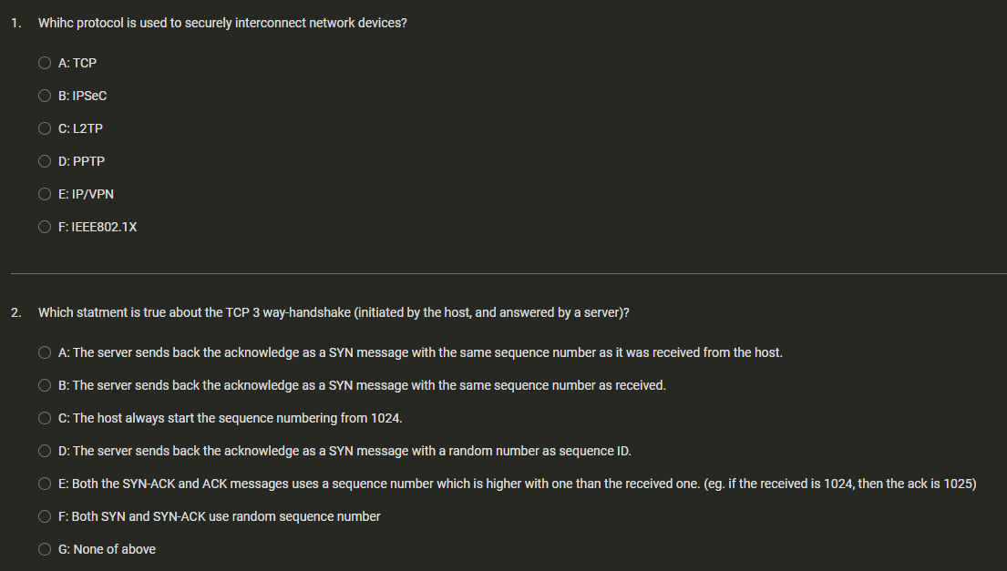 1. Whihc protocol is used to securely interconnect network devices?
O A: TCP
OB: IPSEC
C: L2TP
D: PPTP
O E: IP/VPN
OF: IEEE802.1X
2. Which statment is true about the TCP 3 way-handshake (initiated by the host, and answered by a server)?
O A: The server sends back the acknowledge as a SYN message with the same sequence number as it was received from the host.
OB: The server sends back the acknowledge as a SYN message with the same sequence number as received.
O C: The host always start the sequence numbering from 1024.
OD: The server sends back the acknowledge as a SYN message with a random number as sequence ID.
O E: Both the SYN-ACK and ACK messages uses a sequence number which is higher with one than the received one. (eg. if the received is 1024, then the ack is 1025)
OF: Both SYN and SYN-ACK use random sequence number
OG: None of above