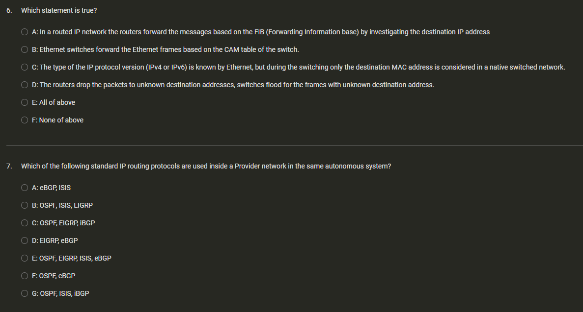 6. Which statement is true?
7.
A: In a routed IP network the routers forward the messages based on the FIB (Forwarding Information base) by investigating the destination IP address
B: Ethernet switches forward the Ethernet frames based on the CAM table of the switch.
OC: The type of the IP protocol version (IPv4 or IPv6) is known by Ethernet, but during the switching only the destination MAC address is considered in a native switched network.
OD: The routers drop the packets to unknown destination addresses, switches flood for the frames with unknown destination address.
O E: All of above
OF: None of above
Which of the following standard IP routing protocols are used inside a Provider network in the same autonomous system?
O A: eBGP, ISIS
B: OSPF, ISIS, EIGRP
O C: OSPF, EIGRP, IBGP
OD: EIGRP, eBGP
O E: OSPF, EIGRP, ISIS, EBGP
OF: OSPF, eBGP
OG: OSPF, ISIS, IBGP