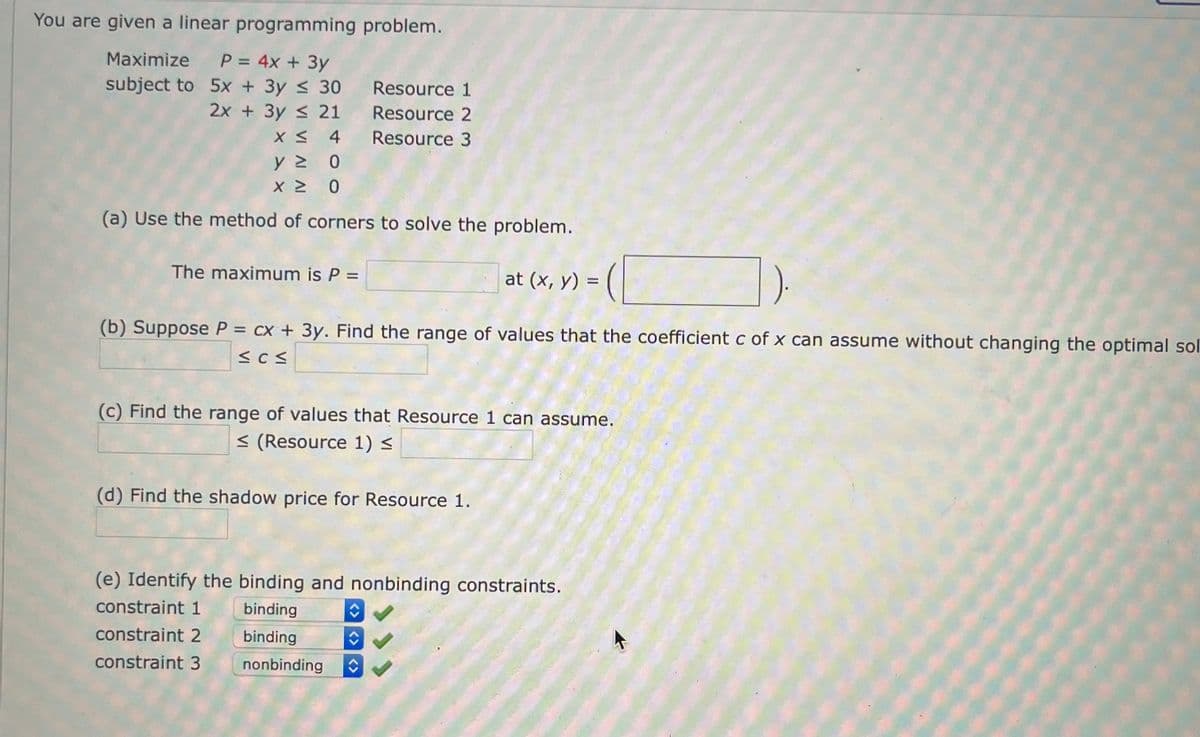 You are given a linear programming problem.
Maximize P = 4x + 3y
subject to
5x + 3y ≤ 30
2x + 3y ≤ 21
X ≤ 4
ΥΣ
Ο
x ≥
2
0
(a) Use the method of corners to solve the problem.
The maximum is P =
Resource 1
Resource 2
Resource 3
(b) Suppose P = cx + 3y. Find the range of values that the coefficient c of x can assume without changing the optimal sol
≤CM
at (x, y) =
(c) Find the range of values that Resource 1 can assume.
< (Resource 1) ≤
(d) Find the shadow price for Resource 1.
constraint 1
constraint 2
constraint 3
(e) Identify the binding and nonbinding constraints.
binding
binding
↑
nonbinding ↑