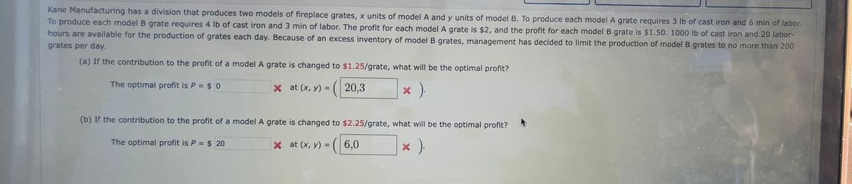 Kane Manufacturing has a division that produces two models of fireplace grates, x units of model A and y units of model B. To produce each model A grate requires 3 lb of cast iron and 6 min of labor.
To produce each model B grate requires 4 lb of cast iron and 3 min of labor. The profit for each model A grate is $2, and the profit for each model B grate is $1.50. 1000 lb of cast iron and 20 labor-
hours are available for the production of grates each day. Because of an excess inventory of model B grates, management has decided to limit the production of model B grates to no more than 200
grates per day.
(a) If the contribution to the profit of a model A grate is changed to $1.25/grate, what will be the optimal profit?
x at (x, y) = (20,3
× ).
The optimal profit is P = $0
(b) If the contribution to the profit of a model A grate is changed to $2.25/grate, what will be the optimal profit?
The optimal profit is P = $ 20
x at (x, y) =
× ).
6,0