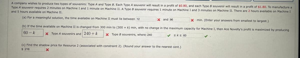 A company wishes to produce two types of souvenirs: Type A and Type B. Each Type A souvenir will result in a profit of $0.80, and each Type B souvenir will result in a profit of $1.80. To manufacture a
Type A souvenir requires 2 minutes on Machine I and 1 minute on Machine II. A Type B souvenir requires 1 minute on Machine I and 3 minutes on Machine II. There are 2 hours available on Machine I
and 5 hours available on Machine II.
(a) For a meaningful solution, the time available on Machine II must lie between 12
X and 96
(b) If the time available on Machine II is changed from 300 min to (300 + k) min, with no change in the maximum capacity for Machine I, then Ace Novelty's profit is maximized by producing
60-k
X Type A souvenirs and 240 + k
X Type B souvenirs, where -240
✓
≤k ≤ 60
X min. (Enter your answers from smallest to largest.)
(c) Find the shadow price for Resource 2 (associated with constraint 2). (Round your answer to the nearest cent.)
$216
X