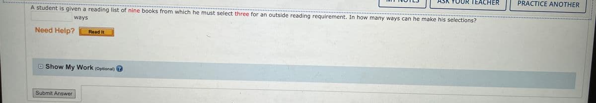 ### Combinatorics Problem - Book Selection

**Problem Statement:**

A student is given a reading list of nine books from which he must select three for an outside reading requirement. In how many ways can he make his selections?

---

**Explanation:**

This is a classic problem of combinations in combinatorics, where the order of selection does not matter. The solution involves calculating the combination of 9 books taken 3 at a time, which is denoted mathematically as \( \binom{9}{3} \).

The formula for combinations is given by:

\[ \binom{n}{r} = \frac{n!}{r!(n-r)!} \]

Where:
- \( n \) is the total number of items (books),
- \( r \) is the number of items to choose (books to be selected),
- \( ! \) denotes factorial, the product of all positive integers up to that number.

For this problem:
- \( n = 9 \),
- \( r = 3 \).

Substitute the values into the formula:

\[ \binom{9}{3} = \frac{9!}{3!(9-3)!} = \frac{9!}{3!6!} \].

Calculate the factorials:
- \( 9! = 9 \times 8 \times 7 \times 6! \).

Thus:

\[ \binom{9}{3} = \frac{9 \times 8 \times 7 \times 6!}{3! \times 6!} = \frac{9 \times 8 \times 7}{3 \times 2 \times 1} = \frac{504}{6} = 84 \].

**Conclusion:**

The number of ways the student can select three books from a list of nine is 84.

---

**Interactive Elements:**

- **Need Help?** - Button for additional hints or guidance.
- **Show My Work (Optional)** - Option for students to show their solution process.
- **Submit Answer** - Button for students to submit their answers.

Additional interactive elements include navigation buttons for notes, teacher assistance, and practice problems.