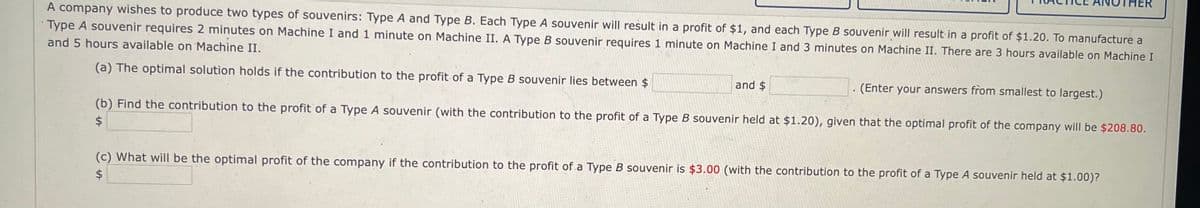 A company wishes to produce two types of souvenirs: Type A and Type B. Each Type A souvenir will result in a profit of $1, and each Type B souvenir will result in a profit of $1.20. To manufacture a
Type souvenir requires 2 minutes on Machine I and 1 minute on Machine II. A Type B souvenir requires 1 minute on Machine I and 3 minutes on Machine II. There are 3 hours available on Machine I
and 5 hours available on Machine II.
(a) The optimal solution holds if the contribution to the profit of a Type B souvenir lies between $
THER
and $
(Enter your answers from smallest to largest.)
(b) Find the contribution to the profit of a Type A souvenir (with the contribution to the profit of a Type B souvenir held at $1.20), given that the optimal profit of the company will be $208.80.
$
(c) What will be the optimal profit of the company if the contribution to the profit of a Type B souvenir is $3.00 (with the contribution to the profit of a Type A souvenir held at $1.00)?
$