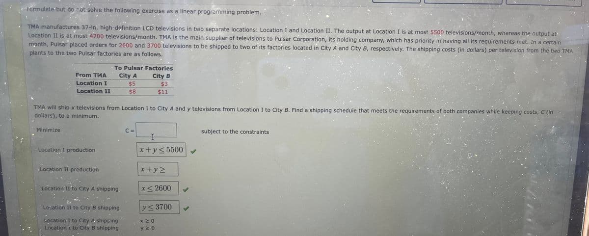 Formulate but do not solve the following exercise as a linear programming problem..
TMA manufactures 37-in. high-definition LCD televisions in two separate locations: Location I and Location II. The output at Location I is at most 5500 televisions/month, whereas the output at
Location II is at most 4700 televisions/month. TMA is the main supplier of televisions to Pulsar Corporation, its holding company, which has priority in having all its requirements met. In a certain
month, Pulsar placed orders for 2600 and 3700 televisions to be shipped to two of its factories located in City A and City B, respectively. The shipping costs (in dollars) per television from the two TMA
plants to the two Pulsar factories are as follows.
From TMA
Location I
Location II
Minimize
TMA will ship x televisions from Location I to City A and y televisions from Location I to City B. Find a shipping schedule that meets the requirements of both companies while keeping costs, C (in
dollars), to a minimum.
Location I production
To Pulsar Factories
City A
$5
City B
$8
Location II production
Location II to City A shipping.
Location II to City B shipping
Location I to City A shipping
Location 1 to City B shipping
$3
$11
C =
I
x+y≤ 5500
x+yz
x≤2600
y≤ 3700
ΧΣΟ
y≥0
✓
subject to the constraints