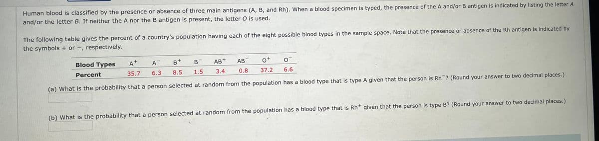 Human blood is classified by the presence or absence of three main antigens (A, B, and Rh). When a blood specimen is typed, the presence of the A and/or B antigen is indicated by listing the letter A
and/or the letter B. If neither the A nor the B antigen is present, the letter O is used.
The following table gives the percent of a country's population having each of the eight possible blood types in the sample space. Note that the presence or absence of the Rh antigen is indicated by
the symbols + or -, respectively.
0
Blood Types
Percent
A+ A
6.3
35.7
B+
B
8.5 1.5
AB+ AB
3.4 0.8
0+
37.2
(a) What is the probability that a person selected at random from the population has a blood type that is type A given that the person is Rh? (Round your answer to two decimal places.)
6.6
(b) What is the probability that a person selected at random from the population has a blood type that is Rh* given that the person is type B? (Round your answer to two decimal places.)