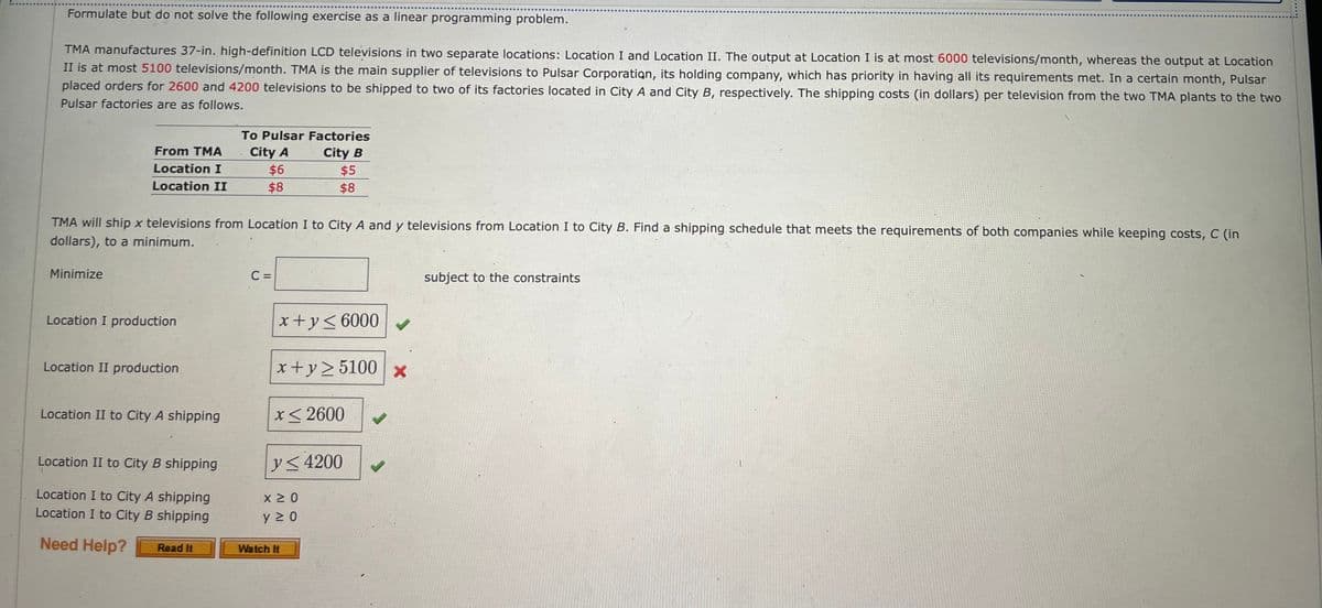 Formulate but do not solve the following exercise as a linear programming problem.
TMA manufactures 37-in. high-definition LCD televisions in two separate locations: Location I and Location II. The output at Location I is at most 6000 televisions/month, whereas the output at Location
II is at most 5100 televisions/month. TMA is the main supplier of televisions to Pulsar Corporation, its holding company, which has priority in having all its requirements met. In a certain month, Pulsar
placed orders for 2600 and 4200 televisions to be shipped to two of its factories located in City A and City B, respectively. The shipping costs (in dollars) per television from the two TMA plants to the two
Pulsar factories are as follows.
From TMA
Location I
Location II
Minimize
TMA will ship x televisions from Location I to City A and y televisions from Location I to City B. Find a shipping schedule that meets the requirements of both companies while keeping costs, C (in
dollars), to a minimum.
Location I production
Location II production
Location II to City A shipping
Location II to City B shipping
Location I to City A shipping
Location I to City B shipping
Need Help?
To Pulsar Factories
City A
$6
City B
$8
Read It
C =
$5
$8
x+y≤6000 ✓
x+y≥5100 x
*< 2600
y≤ 4200
x ≥ 0
y ≥ 0
Watch It
J
subject to the constraints